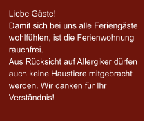 Liebe Gäste! Damit sich bei uns alle Feriengäste wohlfühlen, ist die Ferienwohnung rauchfrei. Aus Rücksicht auf Allergiker dürfen auch keine Haustiere mitgebracht werden. Wir danken für Ihr Verständnis!