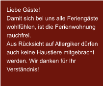 Liebe Gäste! Damit sich bei uns alle Feriengäste wohlfühlen, ist die Ferienwohnung rauchfrei. Aus Rücksicht auf Allergiker dürfen auch keine Haustiere mitgebracht werden. Wir danken für Ihr Verständnis!