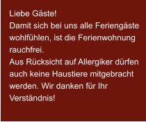 Liebe Gäste! Damit sich bei uns alle Feriengäste wohlfühlen, ist die Ferienwohnung rauchfrei. Aus Rücksicht auf Allergiker dürfen auch keine Haustiere mitgebracht werden. Wir danken für Ihr Verständnis!
